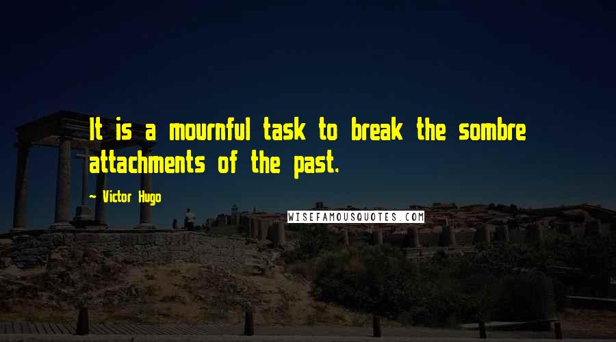 Victor Hugo Quotes: It is a mournful task to break the sombre attachments of the past.