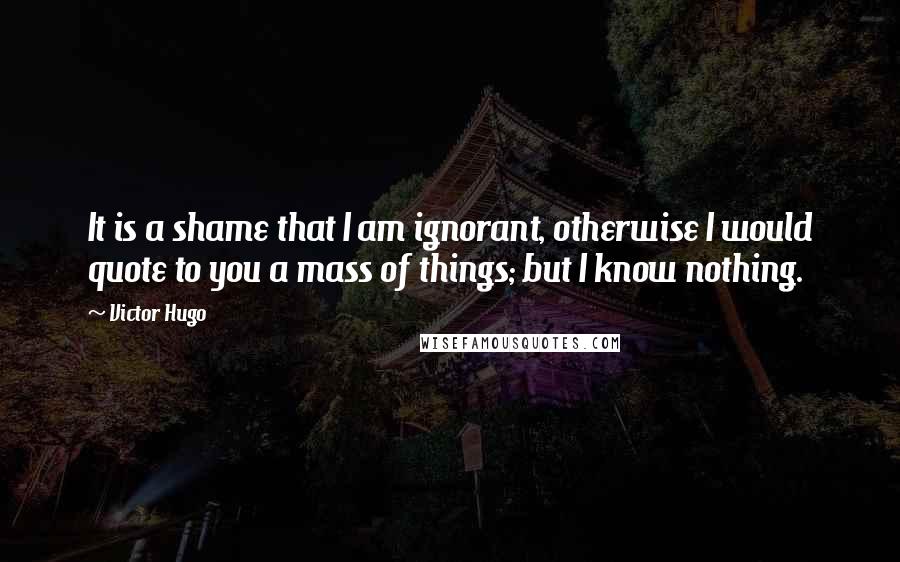 Victor Hugo Quotes: It is a shame that I am ignorant, otherwise I would quote to you a mass of things; but I know nothing.