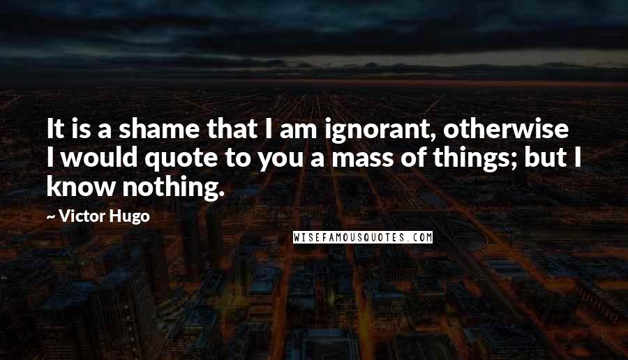 Victor Hugo Quotes: It is a shame that I am ignorant, otherwise I would quote to you a mass of things; but I know nothing.