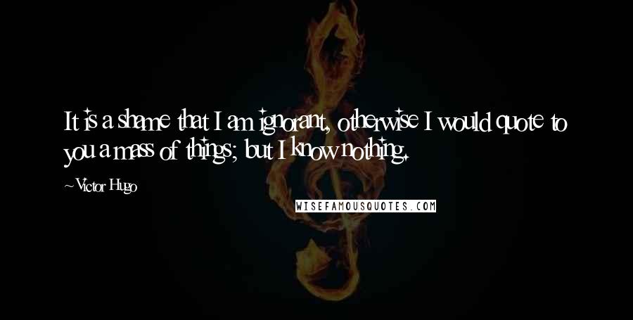 Victor Hugo Quotes: It is a shame that I am ignorant, otherwise I would quote to you a mass of things; but I know nothing.