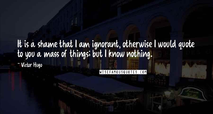 Victor Hugo Quotes: It is a shame that I am ignorant, otherwise I would quote to you a mass of things; but I know nothing.