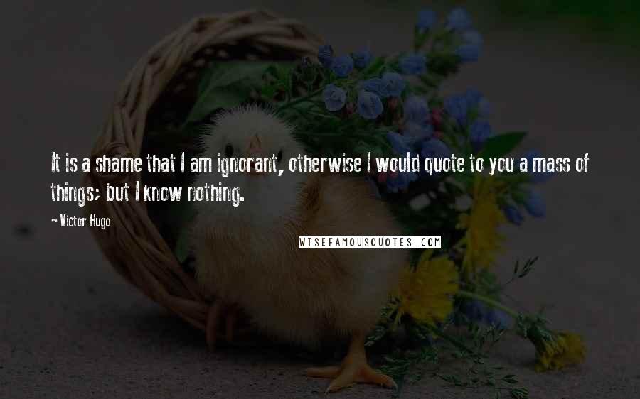 Victor Hugo Quotes: It is a shame that I am ignorant, otherwise I would quote to you a mass of things; but I know nothing.