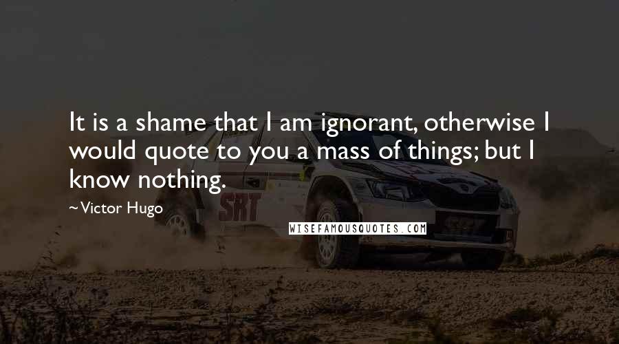 Victor Hugo Quotes: It is a shame that I am ignorant, otherwise I would quote to you a mass of things; but I know nothing.