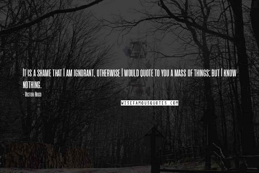 Victor Hugo Quotes: It is a shame that I am ignorant, otherwise I would quote to you a mass of things; but I know nothing.