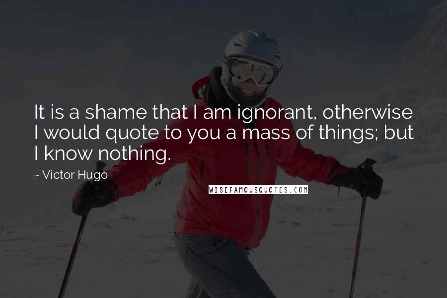 Victor Hugo Quotes: It is a shame that I am ignorant, otherwise I would quote to you a mass of things; but I know nothing.