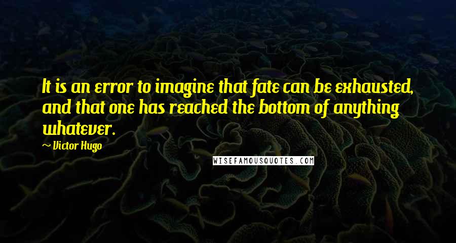 Victor Hugo Quotes: It is an error to imagine that fate can be exhausted, and that one has reached the bottom of anything whatever.