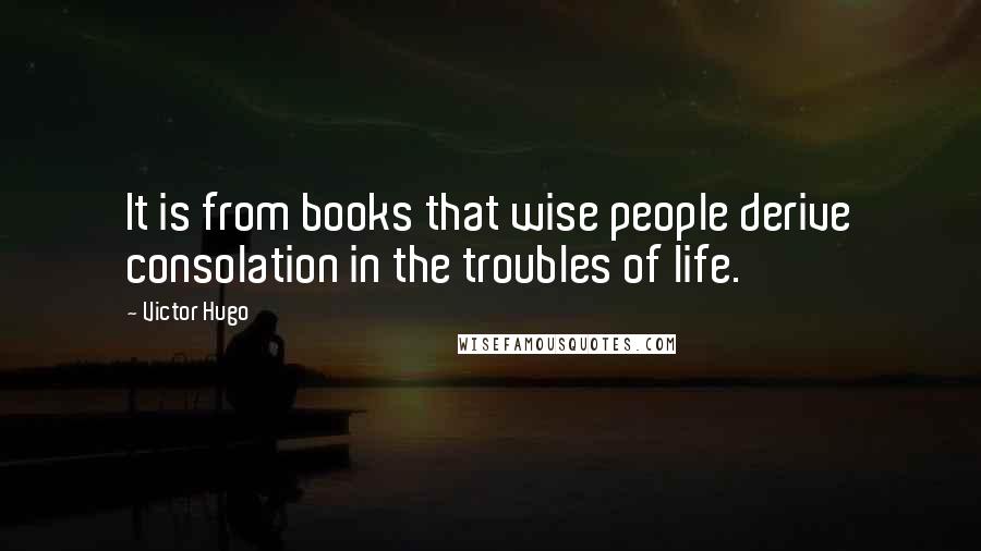 Victor Hugo Quotes: It is from books that wise people derive consolation in the troubles of life.