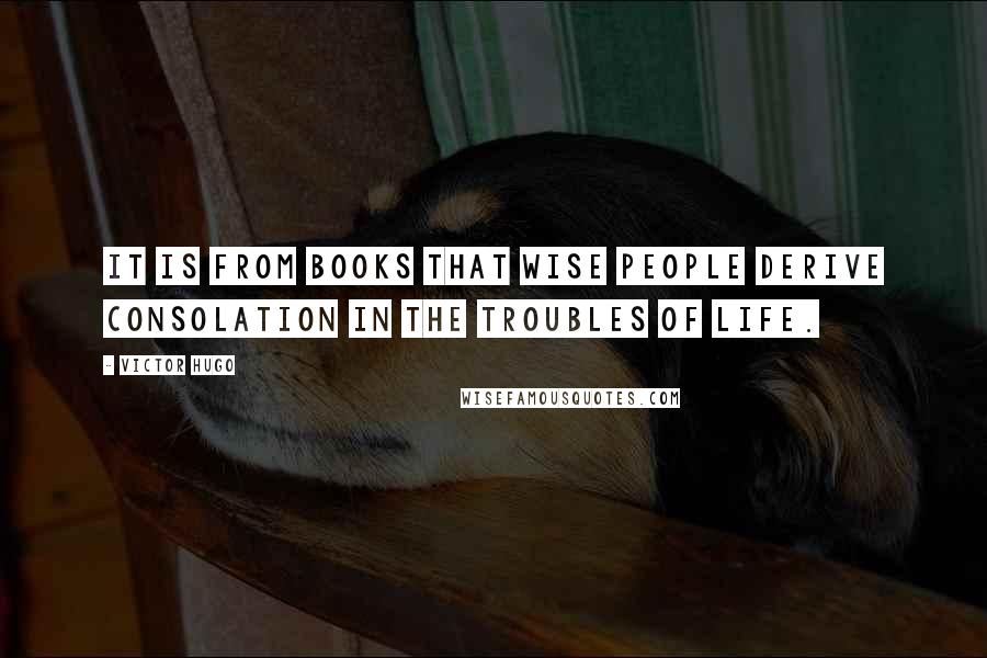 Victor Hugo Quotes: It is from books that wise people derive consolation in the troubles of life.