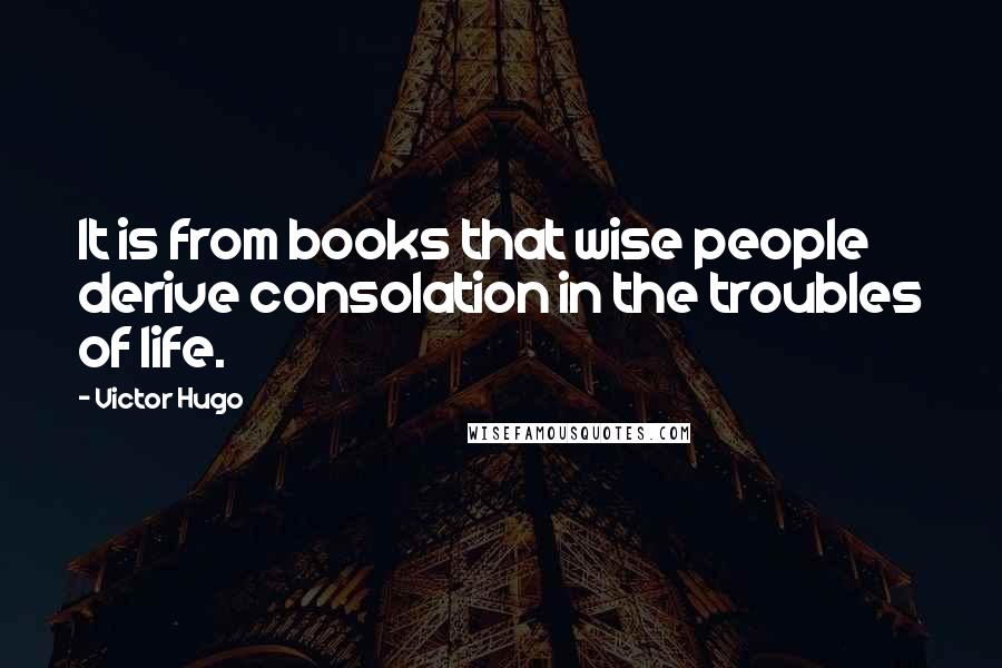 Victor Hugo Quotes: It is from books that wise people derive consolation in the troubles of life.