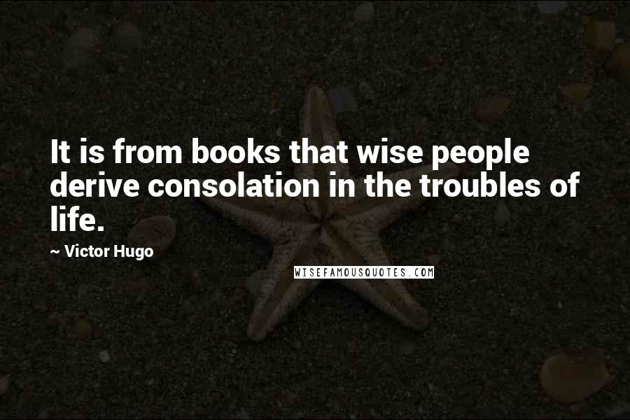 Victor Hugo Quotes: It is from books that wise people derive consolation in the troubles of life.