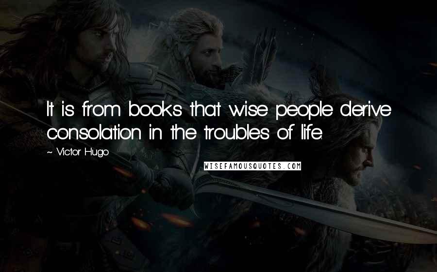 Victor Hugo Quotes: It is from books that wise people derive consolation in the troubles of life.