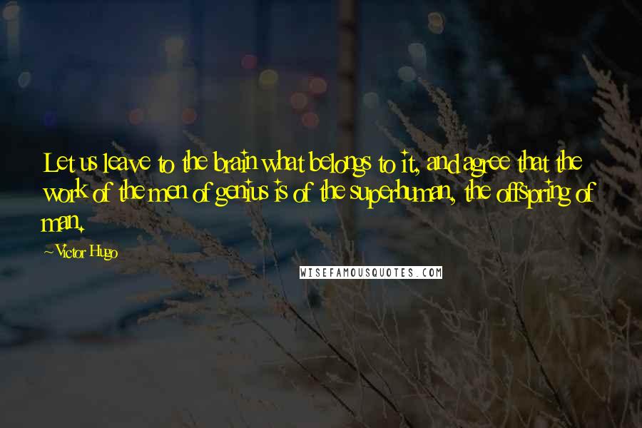 Victor Hugo Quotes: Let us leave to the brain what belongs to it, and agree that the work of the men of genius is of the superhuman, the offspring of man.