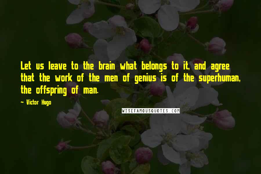 Victor Hugo Quotes: Let us leave to the brain what belongs to it, and agree that the work of the men of genius is of the superhuman, the offspring of man.