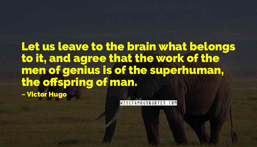 Victor Hugo Quotes: Let us leave to the brain what belongs to it, and agree that the work of the men of genius is of the superhuman, the offspring of man.