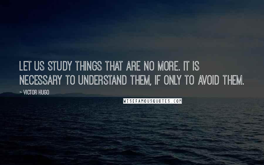 Victor Hugo Quotes: Let us study things that are no more. It is necessary to understand them, if only to avoid them.