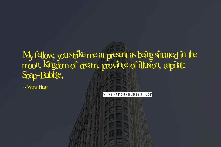 Victor Hugo Quotes: My fellow, you strike me at present as being situated in the moon, kingdom of dream, province of illusion, capital: Soap-Bubble.