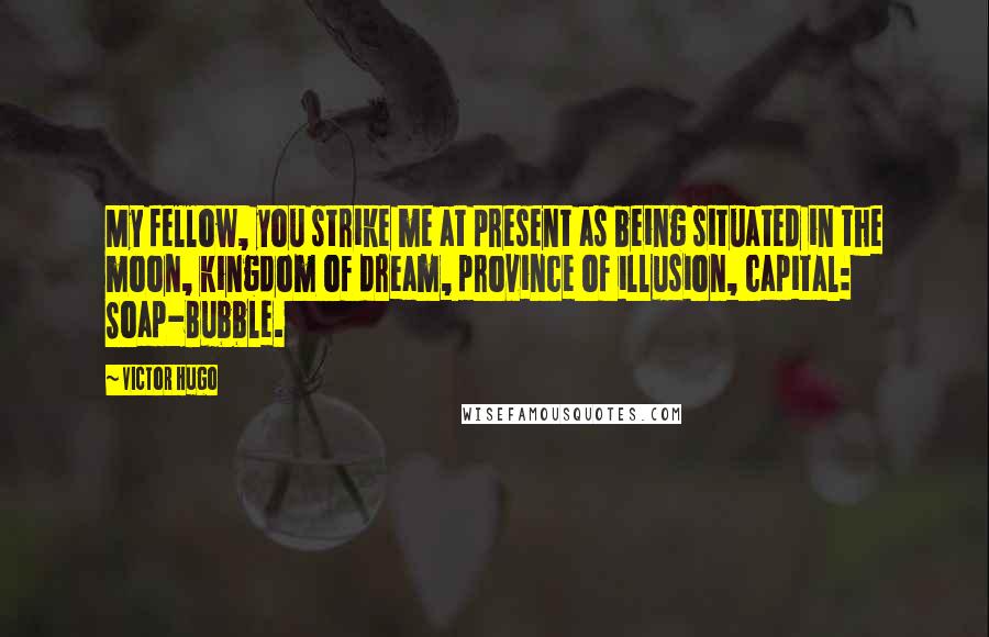 Victor Hugo Quotes: My fellow, you strike me at present as being situated in the moon, kingdom of dream, province of illusion, capital: Soap-Bubble.