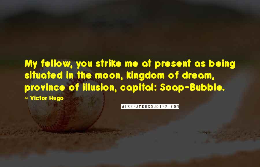 Victor Hugo Quotes: My fellow, you strike me at present as being situated in the moon, kingdom of dream, province of illusion, capital: Soap-Bubble.