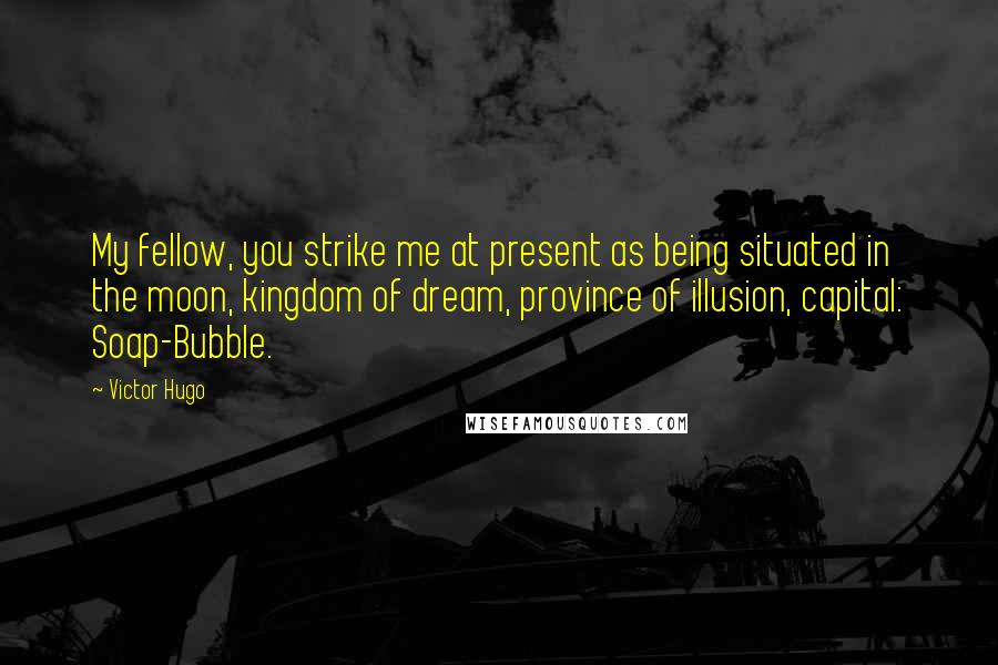 Victor Hugo Quotes: My fellow, you strike me at present as being situated in the moon, kingdom of dream, province of illusion, capital: Soap-Bubble.
