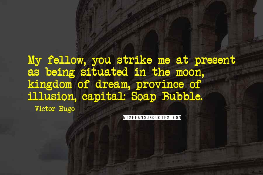 Victor Hugo Quotes: My fellow, you strike me at present as being situated in the moon, kingdom of dream, province of illusion, capital: Soap-Bubble.