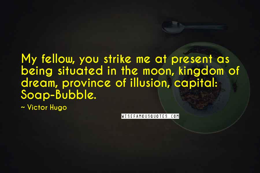 Victor Hugo Quotes: My fellow, you strike me at present as being situated in the moon, kingdom of dream, province of illusion, capital: Soap-Bubble.