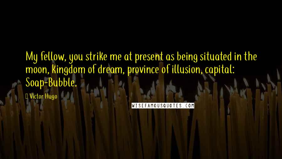 Victor Hugo Quotes: My fellow, you strike me at present as being situated in the moon, kingdom of dream, province of illusion, capital: Soap-Bubble.