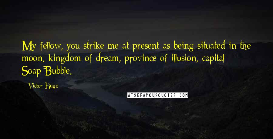 Victor Hugo Quotes: My fellow, you strike me at present as being situated in the moon, kingdom of dream, province of illusion, capital: Soap-Bubble.