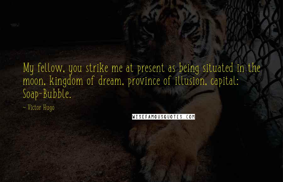 Victor Hugo Quotes: My fellow, you strike me at present as being situated in the moon, kingdom of dream, province of illusion, capital: Soap-Bubble.