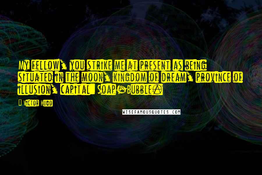 Victor Hugo Quotes: My fellow, you strike me at present as being situated in the moon, kingdom of dream, province of illusion, capital: Soap-Bubble.