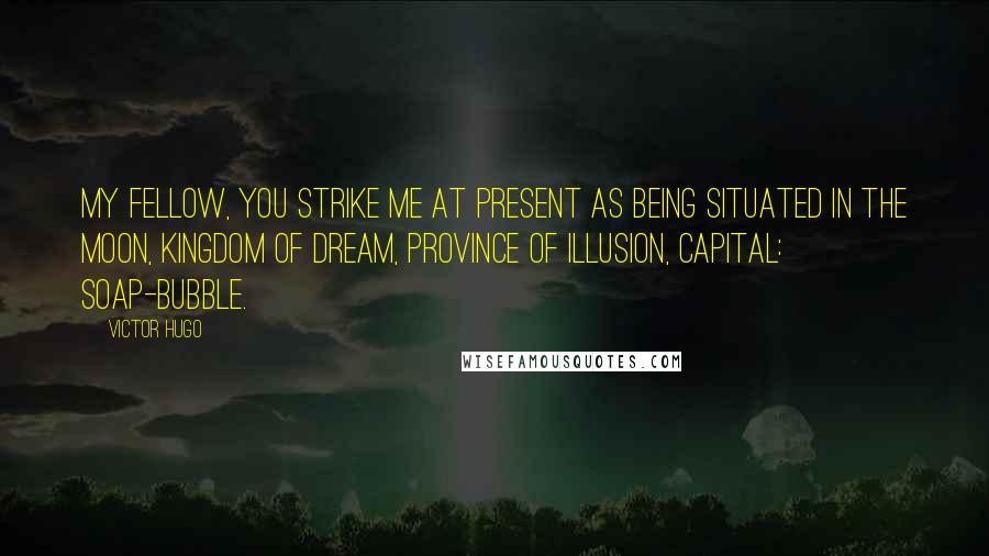 Victor Hugo Quotes: My fellow, you strike me at present as being situated in the moon, kingdom of dream, province of illusion, capital: Soap-Bubble.