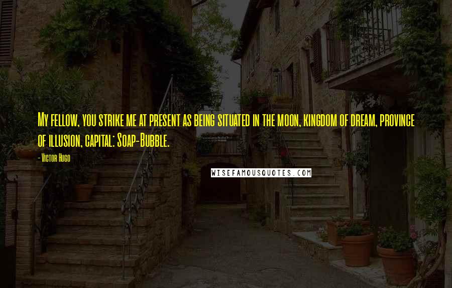 Victor Hugo Quotes: My fellow, you strike me at present as being situated in the moon, kingdom of dream, province of illusion, capital: Soap-Bubble.