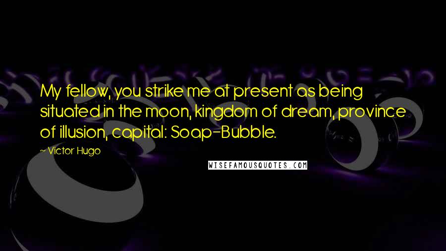 Victor Hugo Quotes: My fellow, you strike me at present as being situated in the moon, kingdom of dream, province of illusion, capital: Soap-Bubble.