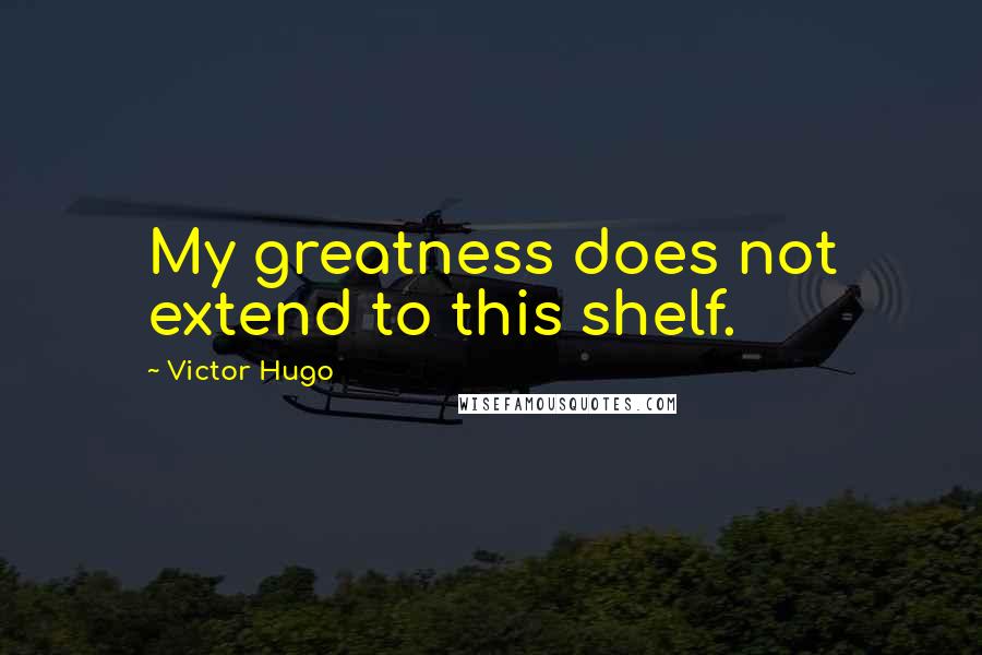 Victor Hugo Quotes: My greatness does not extend to this shelf.