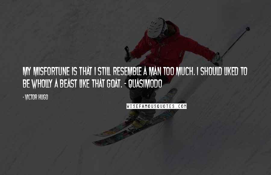 Victor Hugo Quotes: My misfortune is that I still resemble a man too much. I should liked to be wholly a beast like that goat. - Quasimodo