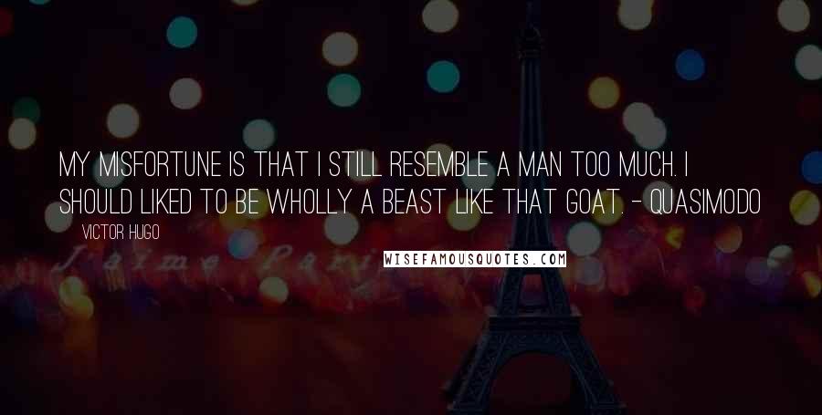 Victor Hugo Quotes: My misfortune is that I still resemble a man too much. I should liked to be wholly a beast like that goat. - Quasimodo