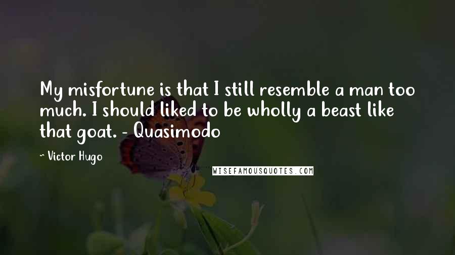 Victor Hugo Quotes: My misfortune is that I still resemble a man too much. I should liked to be wholly a beast like that goat. - Quasimodo