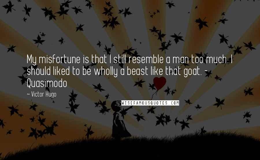 Victor Hugo Quotes: My misfortune is that I still resemble a man too much. I should liked to be wholly a beast like that goat. - Quasimodo