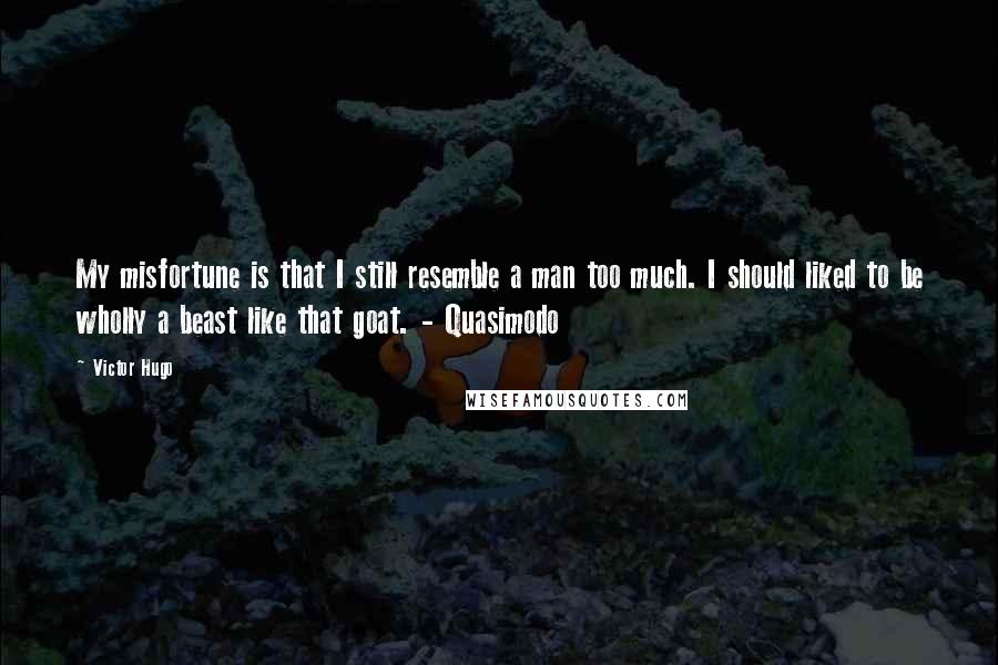 Victor Hugo Quotes: My misfortune is that I still resemble a man too much. I should liked to be wholly a beast like that goat. - Quasimodo