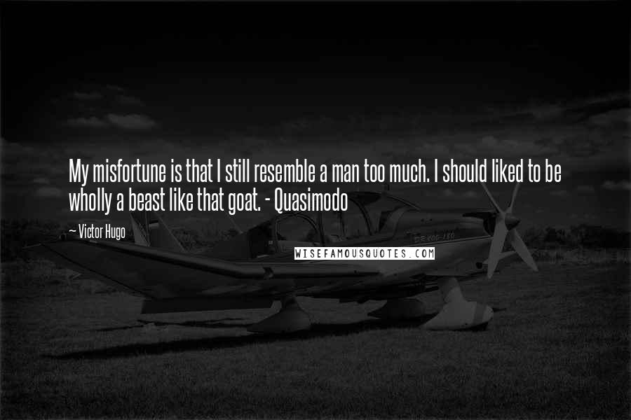 Victor Hugo Quotes: My misfortune is that I still resemble a man too much. I should liked to be wholly a beast like that goat. - Quasimodo