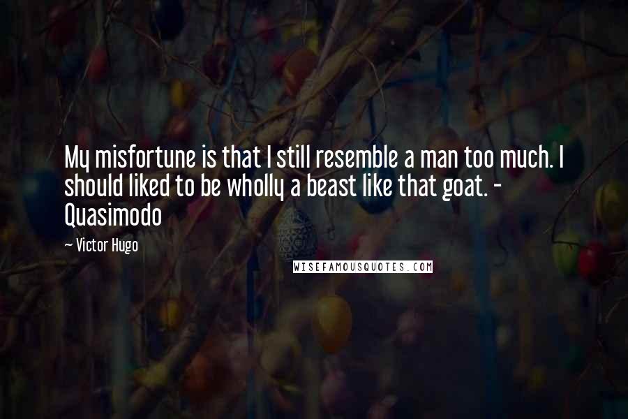 Victor Hugo Quotes: My misfortune is that I still resemble a man too much. I should liked to be wholly a beast like that goat. - Quasimodo