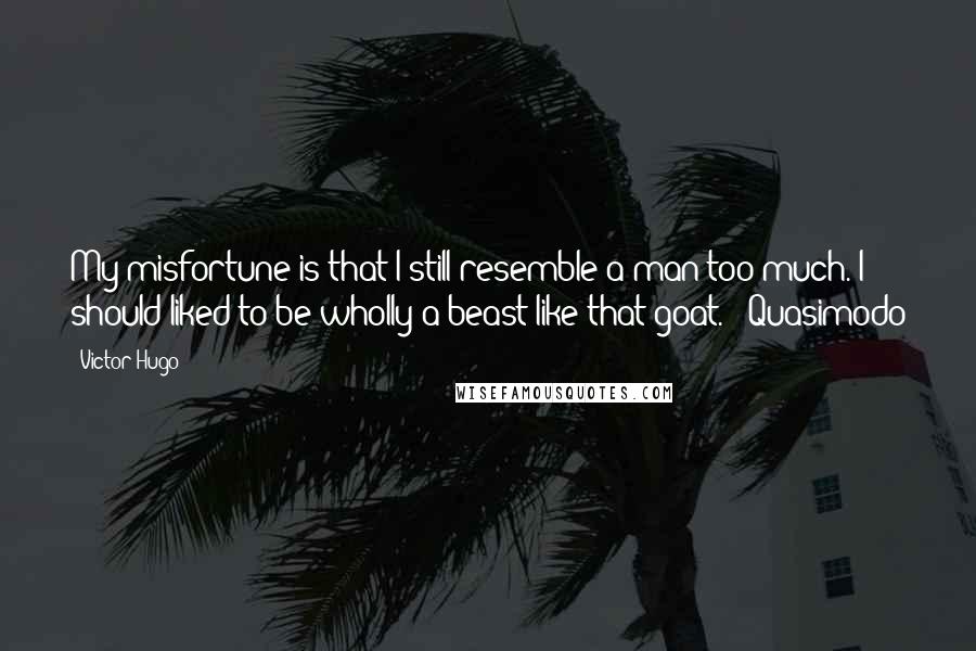 Victor Hugo Quotes: My misfortune is that I still resemble a man too much. I should liked to be wholly a beast like that goat. - Quasimodo