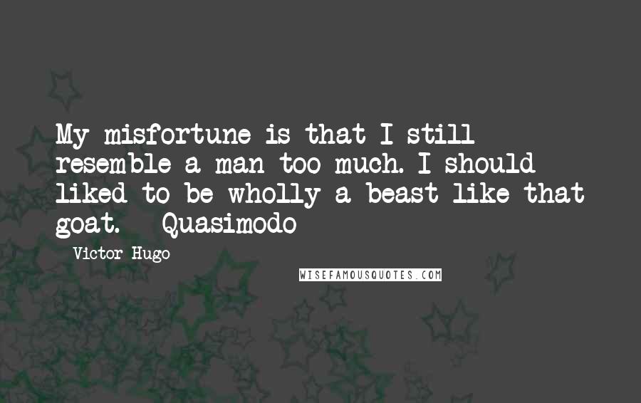 Victor Hugo Quotes: My misfortune is that I still resemble a man too much. I should liked to be wholly a beast like that goat. - Quasimodo