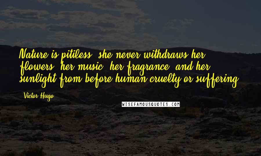 Victor Hugo Quotes: Nature is pitiless; she never withdraws her flowers, her music, her fragrance, and her sunlight from before human cruelty or suffering.