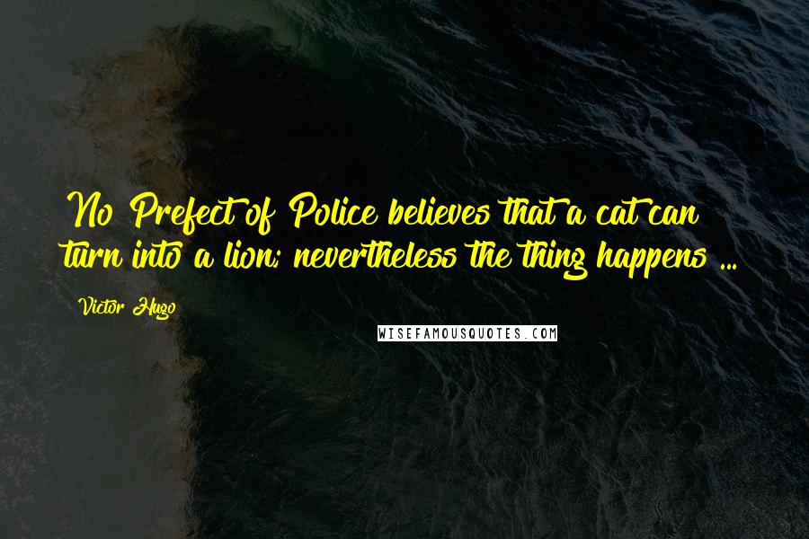 Victor Hugo Quotes: No Prefect of Police believes that a cat can turn into a lion; nevertheless the thing happens ...