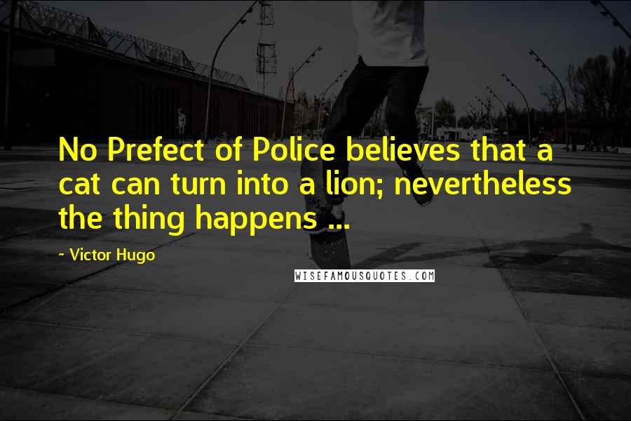 Victor Hugo Quotes: No Prefect of Police believes that a cat can turn into a lion; nevertheless the thing happens ...