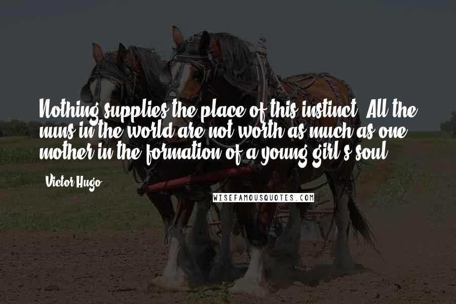 Victor Hugo Quotes: Nothing supplies the place of this instinct. All the nuns in the world are not worth as much as one mother in the formation of a young girl's soul.