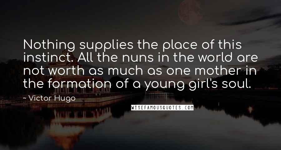 Victor Hugo Quotes: Nothing supplies the place of this instinct. All the nuns in the world are not worth as much as one mother in the formation of a young girl's soul.