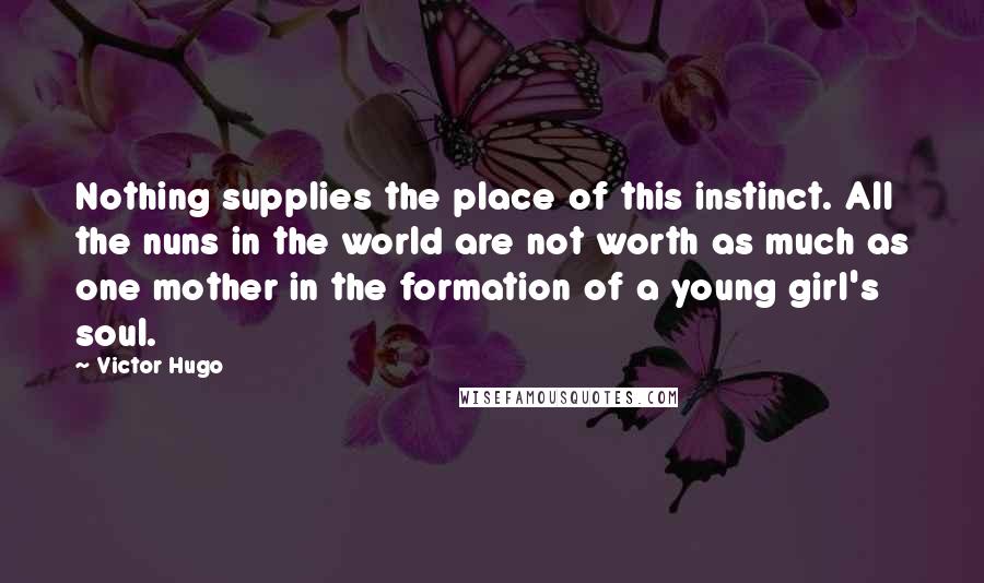 Victor Hugo Quotes: Nothing supplies the place of this instinct. All the nuns in the world are not worth as much as one mother in the formation of a young girl's soul.