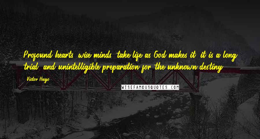 Victor Hugo Quotes: Profound hearts, wise minds, take life as God makes it; it is a long trial, and unintelligible preparation for the unknown destiny.