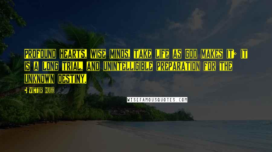 Victor Hugo Quotes: Profound hearts, wise minds, take life as God makes it; it is a long trial, and unintelligible preparation for the unknown destiny.
